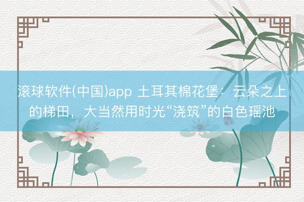 滚球软件(中国)app 土耳其棉花堡：云朵之上的梯田，大当然用时光“浇筑”的白色瑶池