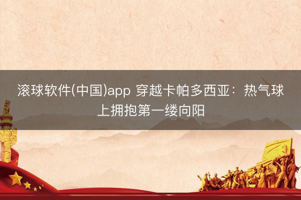 滚球软件(中国)app 穿越卡帕多西亚：热气球上拥抱第一缕向阳