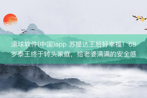 滚球软件(中国)app 苏提达王后好幸福！68岁泰王终于转头家庭，给老婆满满的安全感