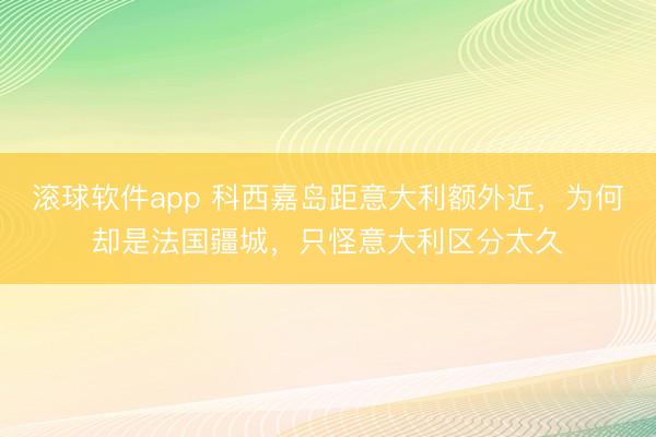 滚球软件app 科西嘉岛距意大利额外近，为何却是法国疆城，只怪意大利区分太久