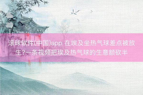 滚球软件(中国)app 在埃及坐热气球差点被放生?一条视频把埃及热气球的生意额砍半