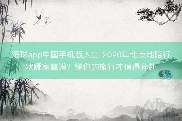 滚球app中国手机版入口 2026年北京地陪行状哪家靠谱？懂你的旅行才值得奔赴