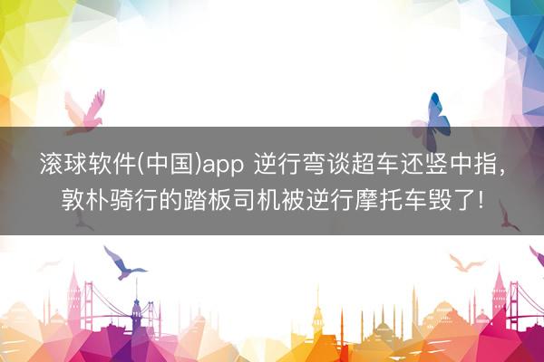 滚球软件(中国)app 逆行弯谈超车还竖中指，敦朴骑行的踏板司机被逆行摩托车毁了!