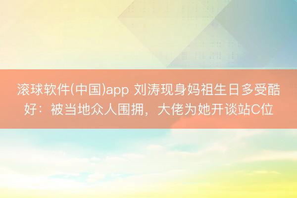 滚球软件(中国)app 刘涛现身妈祖生日多受酷好：被当地众人围拥，大佬为她开谈站C位