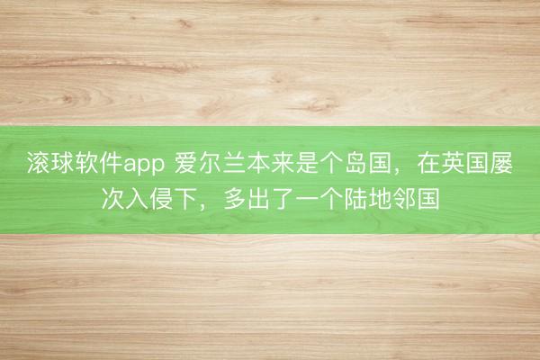 滚球软件app 爱尔兰本来是个岛国，在英国屡次入侵下，多出了一个陆地邻国