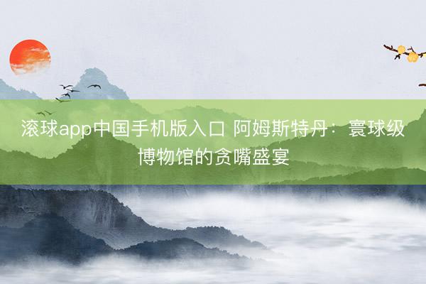 滚球app中国手机版入口 阿姆斯特丹：寰球级博物馆的贪嘴盛宴