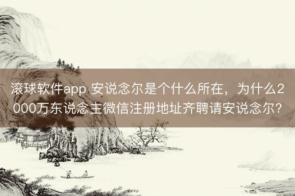 滚球软件app 安说念尔是个什么所在，为什么2000万东说念主微信注册地址齐聘请安说念尔？