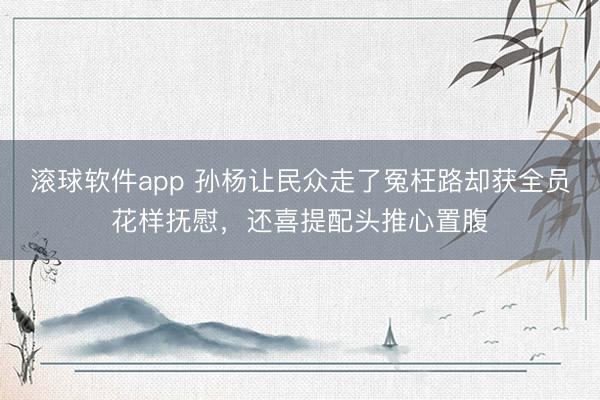滚球软件app 孙杨让民众走了冤枉路却获全员花样抚慰，还喜提配头推心置腹
