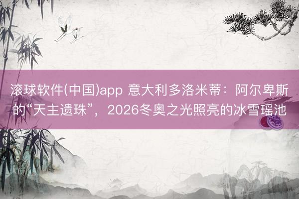 滚球软件(中国)app 意大利多洛米蒂：阿尔卑斯的“天主遗珠”，2026冬奥之光照亮的冰雪瑶池