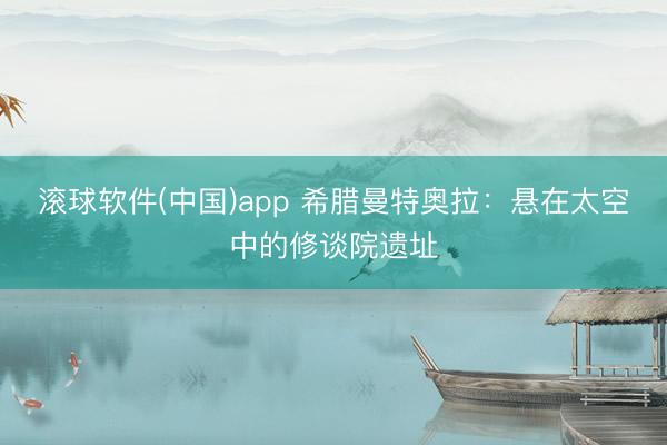 滚球软件(中国)app 希腊曼特奥拉：悬在太空中的修谈院遗址