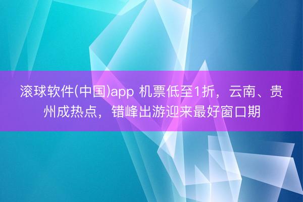 滚球软件(中国)app 机票低至1折，云南、贵州成热点，错峰出游迎来最好窗口期