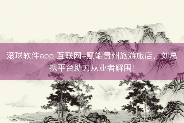 滚球软件app 互联网+赋能贵州旅游旅店，刘总携平台助力从业者解围！