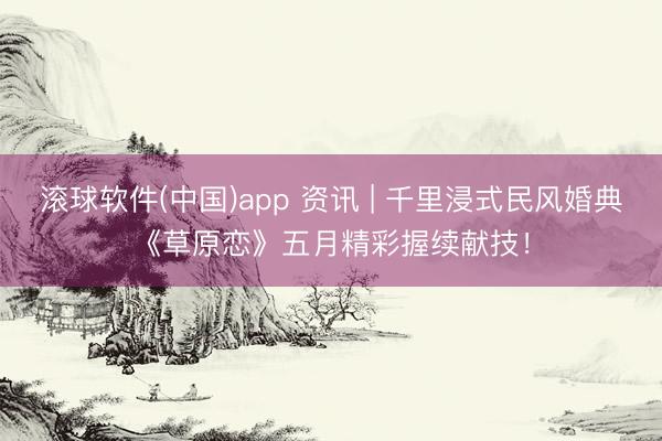 滚球软件(中国)app 资讯 | 千里浸式民风婚典《草原恋》五月精彩握续献技!