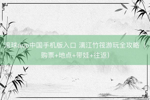 滚球app中国手机版入口 漓江竹筏游玩全攻略（购票+地点+带娃+往返）