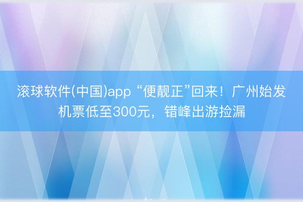 滚球软件(中国)app “便靓正”回来！广州始发机票低至300元，错峰出游捡漏