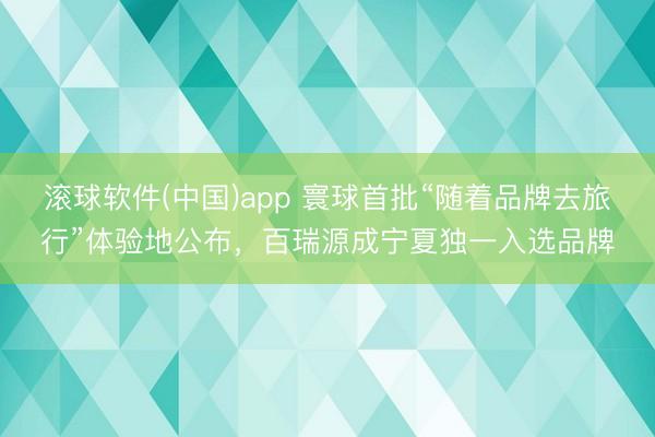滚球软件(中国)app 寰球首批“随着品牌去旅行”体验地公布,百瑞源成宁夏独一入选品牌