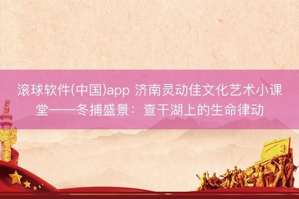 滚球软件(中国)app 济南灵动佳文化艺术小课堂——冬捕盛景:查干湖上的生命律动