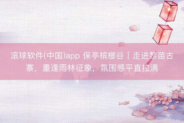 滚球软件(中国)app 保亭槟榔谷｜走进黎苗古寨，重逢雨林征象，氛围感平直拉满