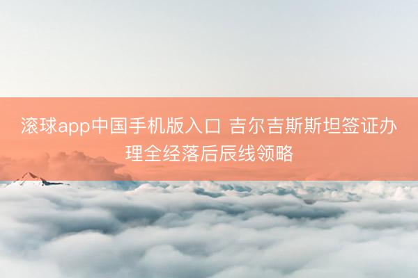 滚球app中国手机版入口 吉尔吉斯斯坦签证办理全经落后辰线领略