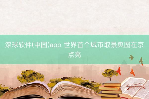 滚球软件(中国)app 世界首个城市取景舆图在京点亮