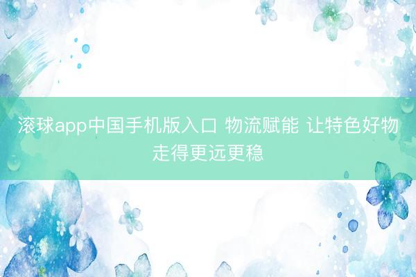 滚球app中国手机版入口 物流赋能 让特色好物走得更远更稳