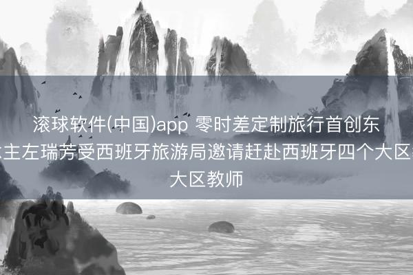 滚球软件(中国)app 零时差定制旅行首创东说念主左瑞芳受西班牙旅游局邀请赶赴西班牙四个大区教师