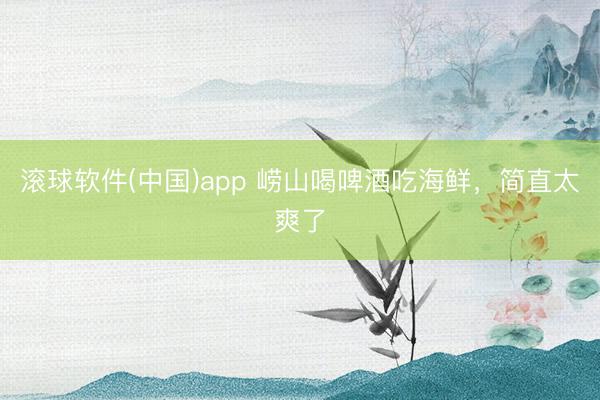 滚球软件(中国)app 崂山喝啤酒吃海鲜，简直太爽了
