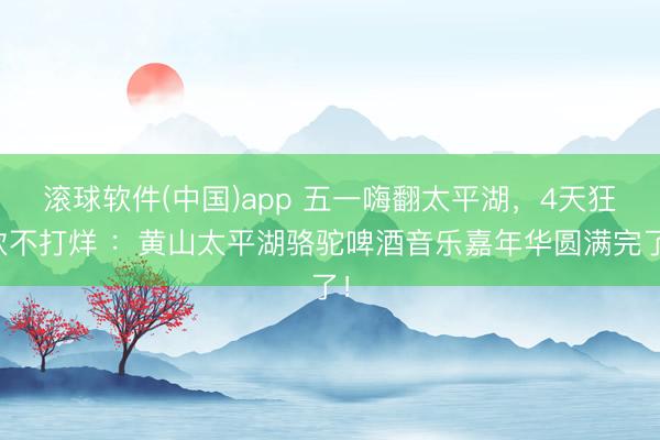 滚球软件(中国)app 五一嗨翻太平湖，4天狂欢不打烊 ：黄山太平湖骆驼啤酒音乐嘉年华圆满完了！