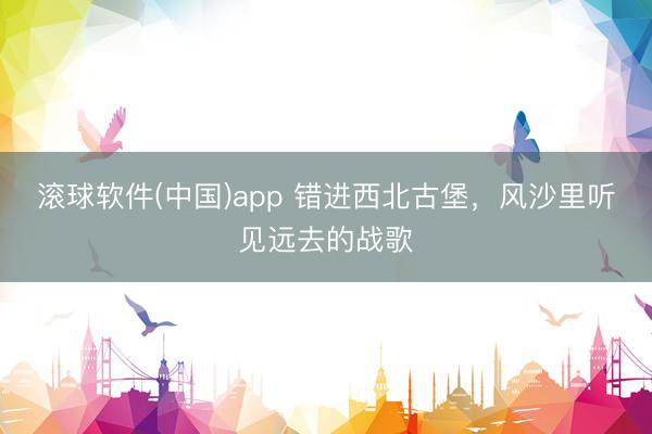 滚球软件(中国)app 错进西北古堡，风沙里听见远去的战歌