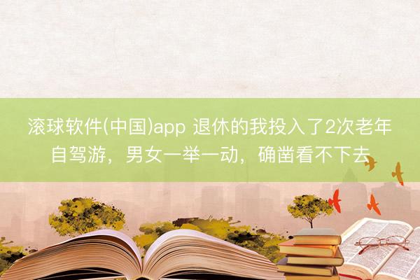 滚球软件(中国)app 退休的我投入了2次老年自驾游，男女一举一动，确凿看不下去