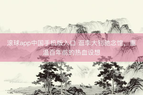 滚球app中国手机版入口 逛李大钊驰念馆，重温百年前的热血设想