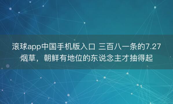 滚球app中国手机版入口 三百八一条的7.27烟草，朝鲜有地位的东说念主才抽得起