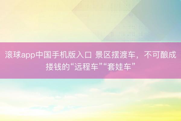 滚球app中国手机版入口 景区摆渡车,不可酿成搂钱的“远程车”“套娃车”
