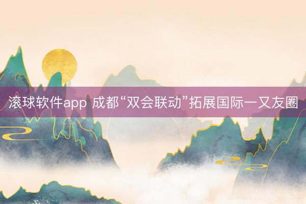 滚球软件app 成都“双会联动”拓展国际一又友圈