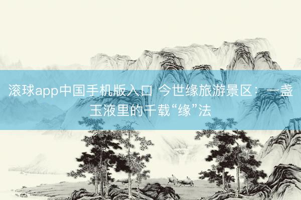 滚球app中国手机版入口 今世缘旅游景区:一盏玉液里的千载“缘”法