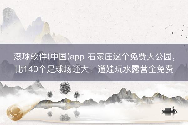 滚球软件(中国)app 石家庄这个免费大公园，比140个足球场还大！遛娃玩水露营全免费