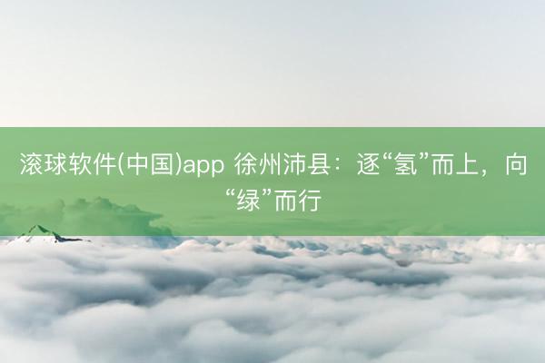 滚球软件(中国)app 徐州沛县：逐“氢”而上，向“绿”而行
