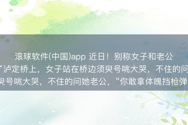 滚球软件(中国)app 近日!别称女子和老公到四川甘孜旅游时来到了泸定桥上,女子站在桥边须臾号咷大哭,不住的问她老公,“你敢拿体魄挡枪弹吗?