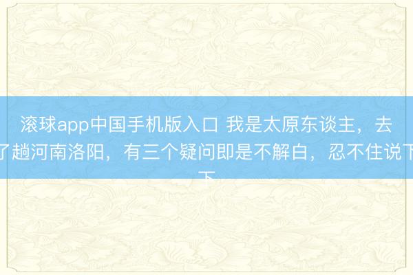滚球app中国手机版入口 我是太原东谈主,去了趟河南洛阳,有三个疑问即是不解白,忍不住说下