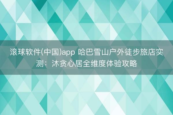 滚球软件(中国)app 哈巴雪山户外徒步旅店实测：沐贪心居全维度体验攻略