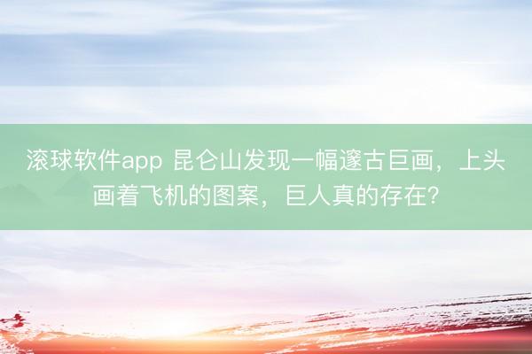 滚球软件app 昆仑山发现一幅邃古巨画，上头画着飞机的图案，巨人真的存在？