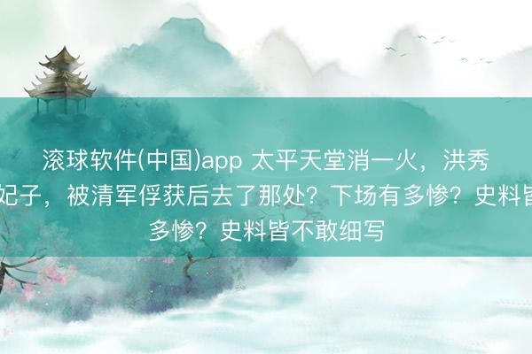 滚球软件(中国)app 太平天堂消一火,洪秀全的88个妃子,被清军俘获后去了那处?下场有多惨?史料皆不敢细写