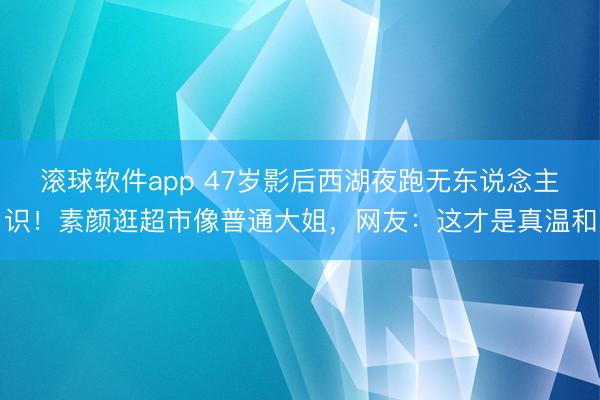 滚球软件app 47岁影后西湖夜跑无东说念主识！素颜逛超市像普通大姐，网友：这才是真温和