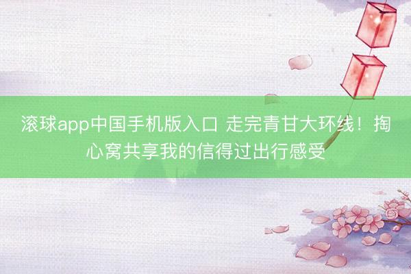 滚球app中国手机版入口 走完青甘大环线！掏心窝共享我的信得过出行感受