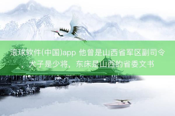 滚球软件(中国)app 他曾是山西省军区副司令，犬子是少将，东床是山西的省委文书