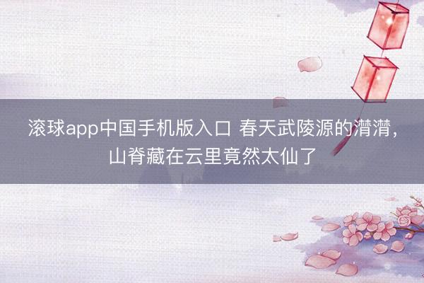 滚球app中国手机版入口 春天武陵源的潸潸，山脊藏在云里竟然太仙了