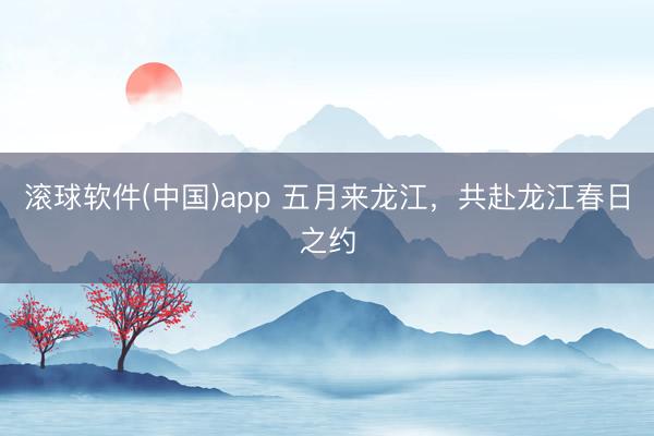 滚球软件(中国)app 五月来龙江,共赴龙江春日之约