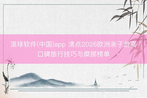 滚球软件(中国)app 清点2026欧洲亲子游高口碑旅行技巧与糜掷榜单