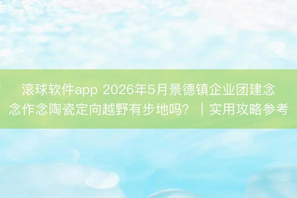 滚球软件app 2026年5月景德镇企业团建念念作念陶瓷定向越野有步地吗？｜实用攻略参考