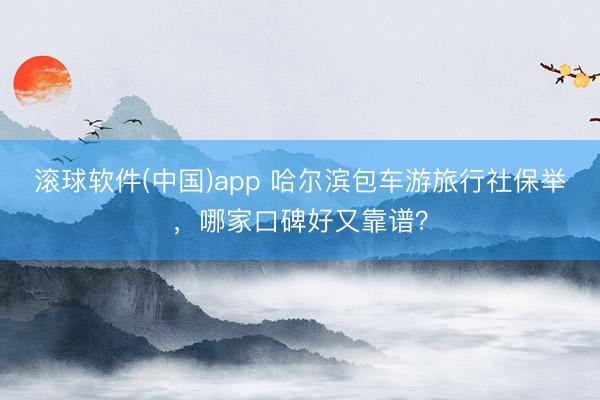 滚球软件(中国)app 哈尔滨包车游旅行社保举，哪家口碑好又靠谱？